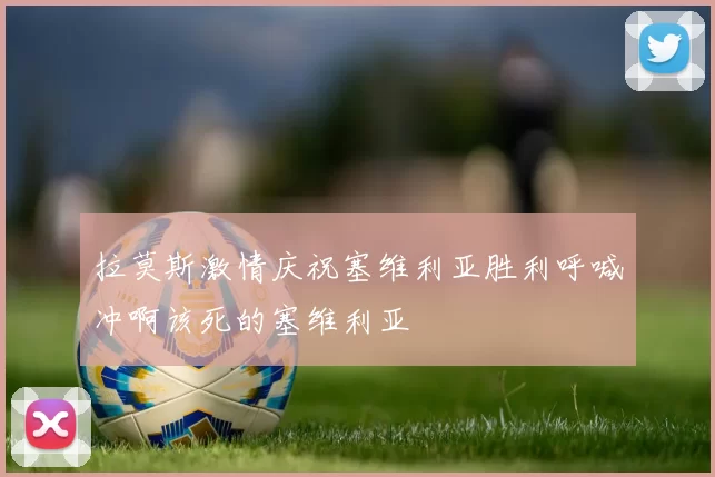 拉莫斯激情庆祝塞维利亚胜利呼喊冲啊该死的塞维利亚