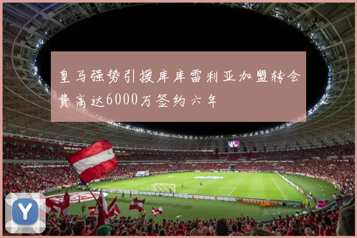 皇马强势引援库库雷利亚加盟转会费高达6000万签约六年