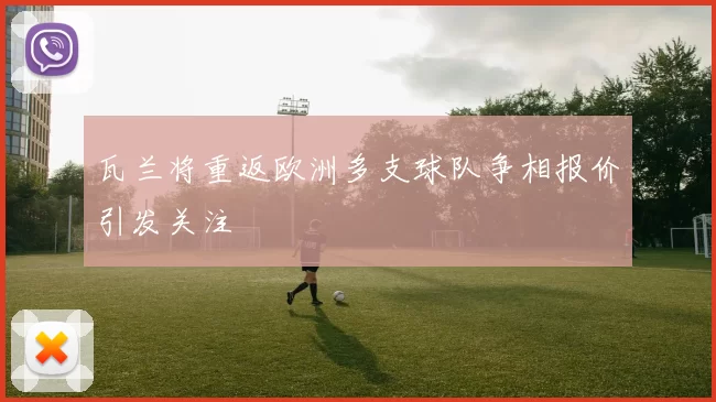 瓦兰将重返欧洲多支球队争相报价引发关注