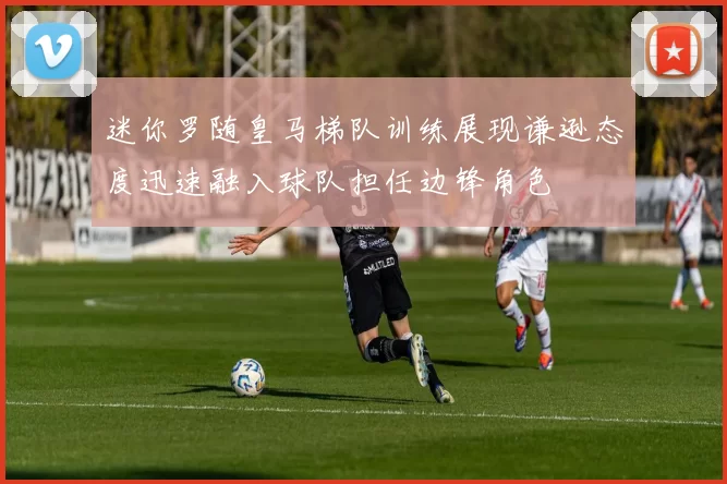 迷你罗随皇马梯队训练展现谦逊态度迅速融入球队担任边锋角色
