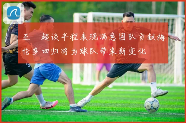 王燊超谈半程表现满意团队贡献梅伦多回归将为球队带来新变化