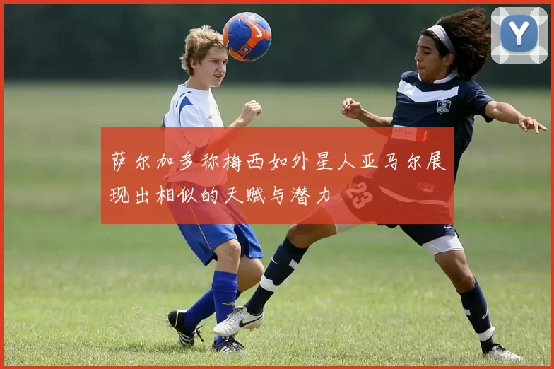 萨尔加多称梅西如外星人亚马尔展现出相似的天赋与潜力