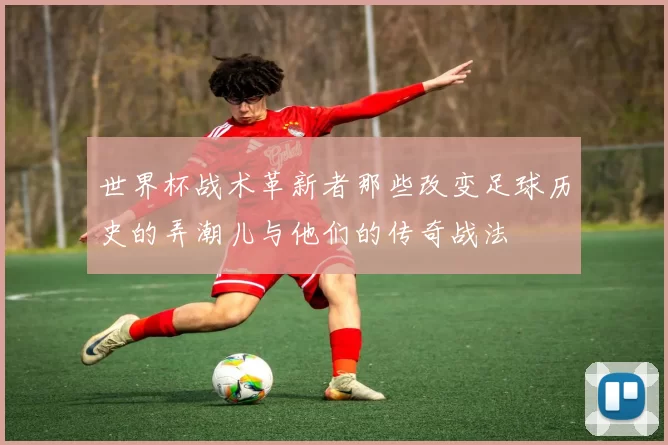 世界杯战术革新者那些改变足球历史的弄潮儿与他们的传奇战法