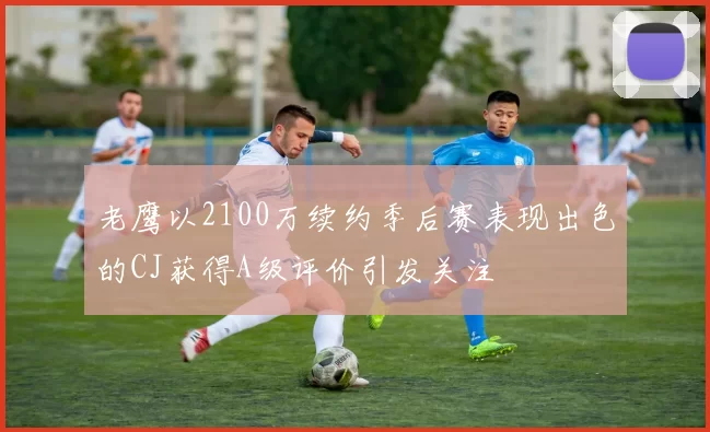老鹰以2100万续约季后赛表现出色的CJ获得A级评价引发关注