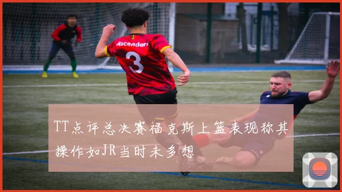 TT点评总决赛福克斯上篮表现称其操作如JR当时未多想
