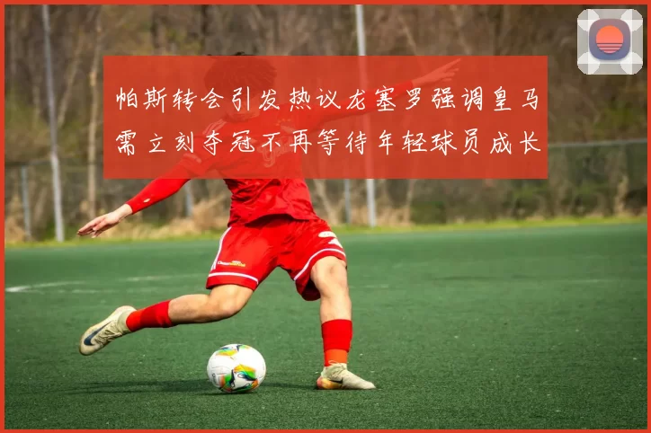 帕斯转会引发热议龙塞罗强调皇马需立刻夺冠不再等待年轻球员成长