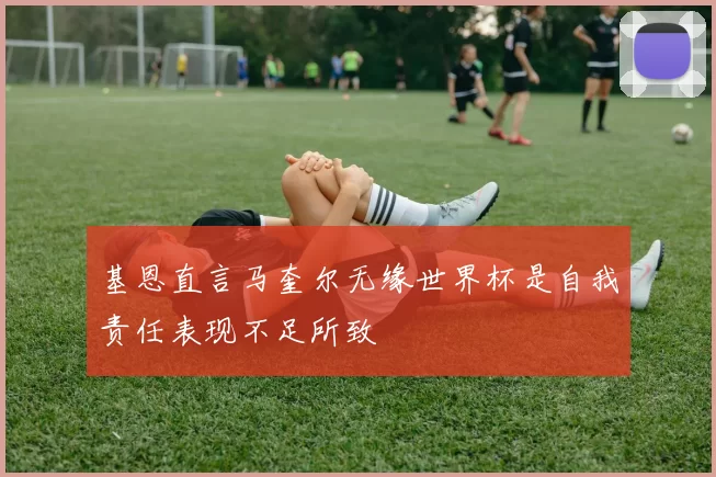 基恩直言马奎尔无缘世界杯是自我责任表现不足所致