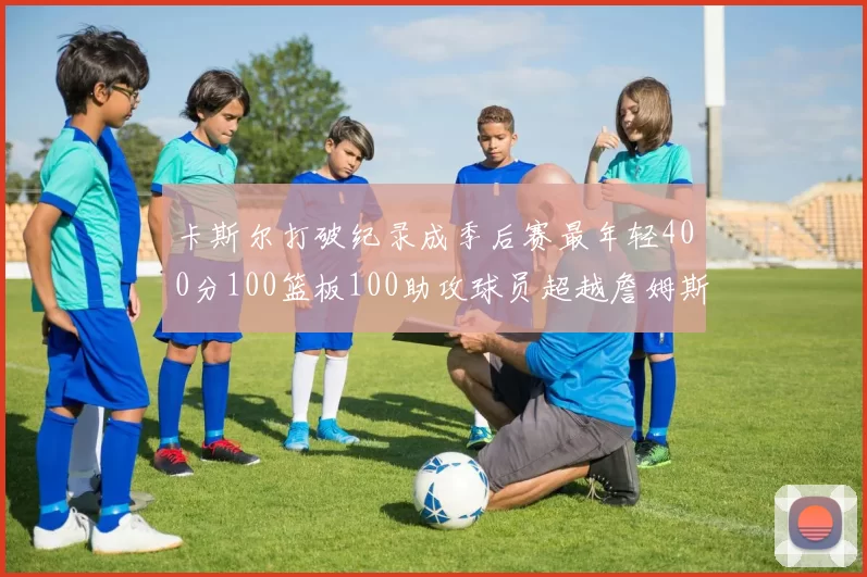 卡斯尔打破纪录成季后赛最年轻400分100篮板100助攻球员超越詹姆斯荣耀时刻