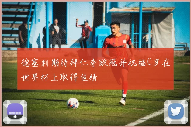 德塞利期待拜仁夺欧冠并祝福C罗在世界杯上取得佳绩
