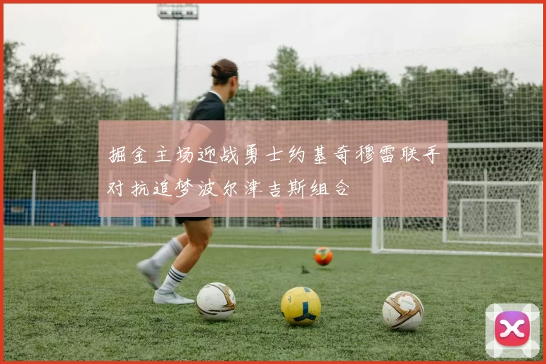 掘金主场迎战勇士约基奇穆雷联手对抗追梦波尔津吉斯组合