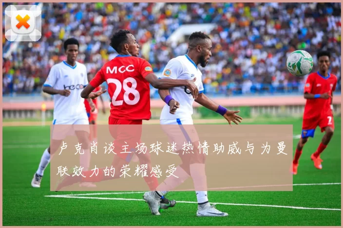 卢克肖谈主场球迷热情助威与为曼联效力的荣耀感受