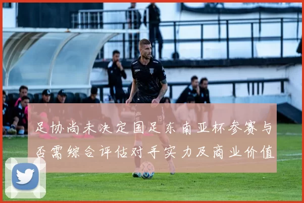 足协尚未决定国足东南亚杯参赛与否需综合评估对手实力及商业价值