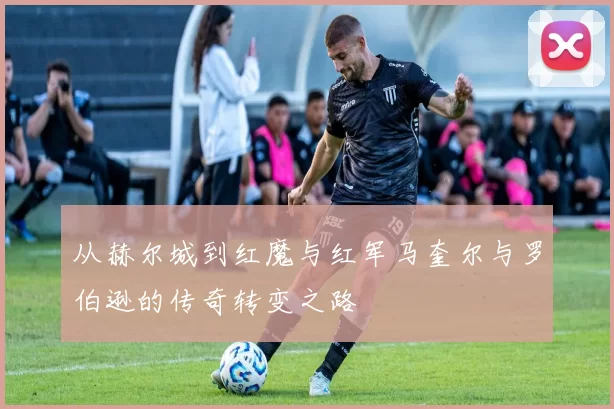 从赫尔城到红魔与红军马奎尔与罗伯逊的传奇转变之路